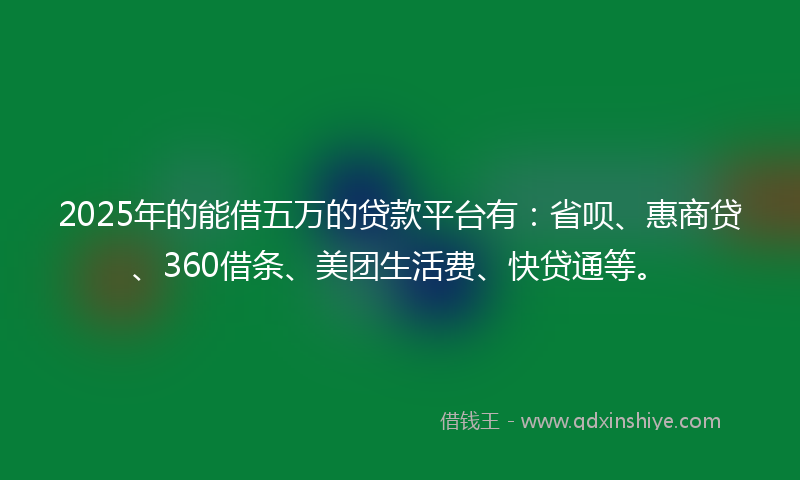 2025年的能借五万的贷款平台有：省呗、惠商贷、360借条、美团生活费、快贷通等。