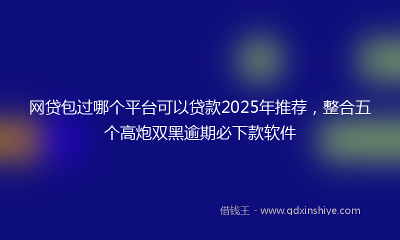 网贷包过哪个平台可以贷款2025年推荐，整合五个高炮双黑逾期必下款软件