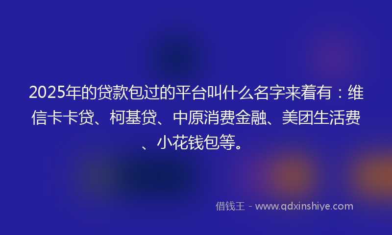 2025年的贷款包过的平台叫什么名字来着有：维信卡卡贷、柯基贷、中原消费金融、美团生活费、小花钱包等。