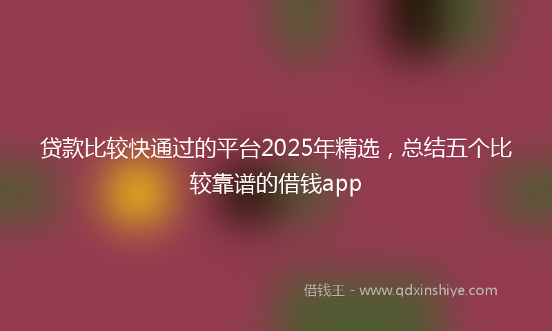 贷款比较快通过的平台2025年精选，总结五个比较靠谱的借钱app