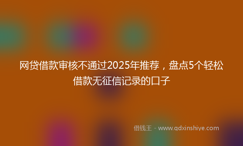 网贷借款审核不通过2025年推荐，盘点5个轻松借款无征信记录的口子