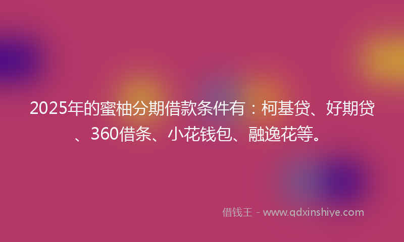 2025年的蜜柚分期借款条件有：柯基贷、好期贷、360借条、小花钱包、融逸花等。
