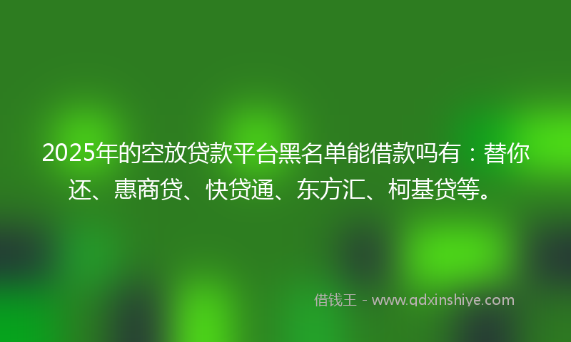2025年的空放贷款平台黑名单能借款吗有：替你还、惠商贷、快贷通、东方汇、柯基贷等。