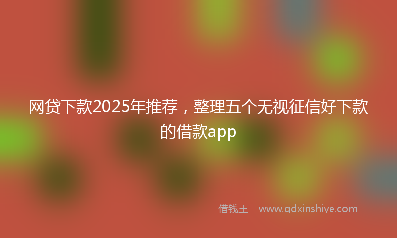 网贷下款2025年推荐，整理五个无视征信好下款的借款app