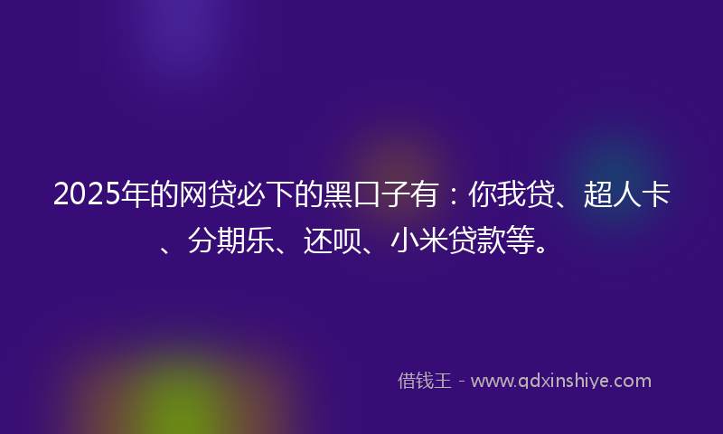 2025年的网贷必下的黑口子有：你我贷、超人卡、分期乐、还呗、小米贷款等。