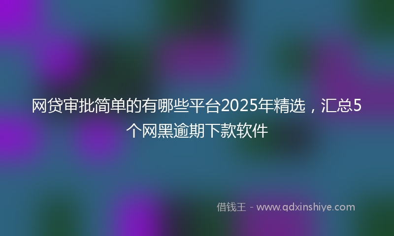 网贷审批简单的有哪些平台2025年精选，汇总5个网黑逾期下款软件