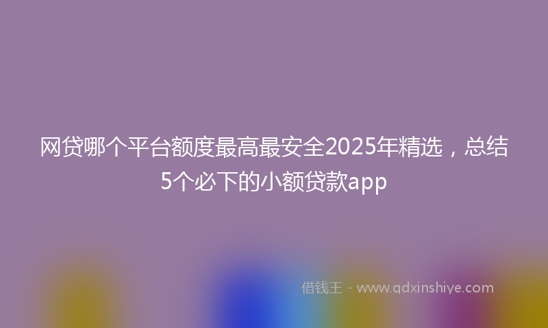 网贷哪个平台额度最高最安全2025年精选，总结5个必下的小额贷款app