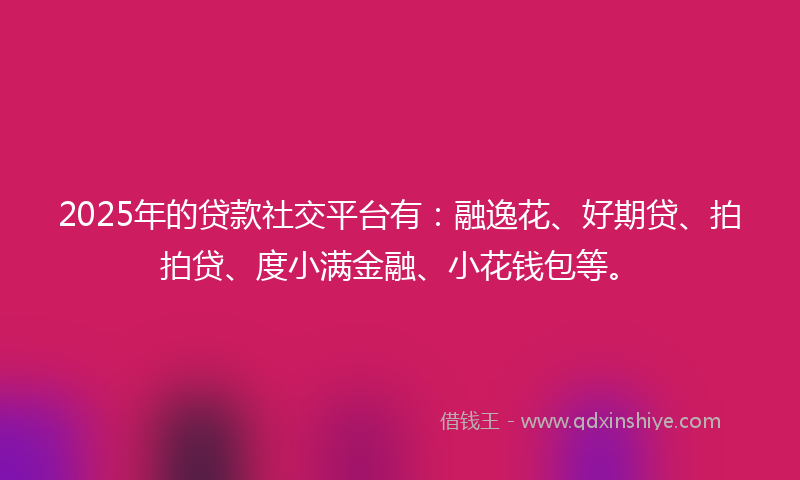 2025年的贷款社交平台有：融逸花、好期贷、拍拍贷、度小满金融、小花钱包等。