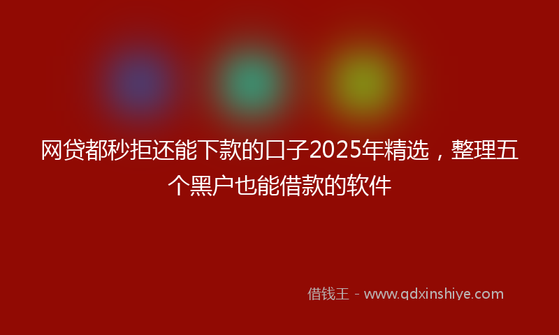 网贷都秒拒还能下款的口子2025年精选，整理五个黑户也能借款的软件