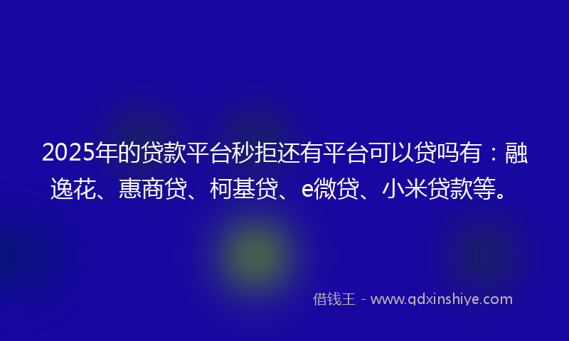 2025年的贷款平台秒拒还有平台可以贷吗有：融逸花、惠商贷、柯基贷、e微贷、小米贷款等。
