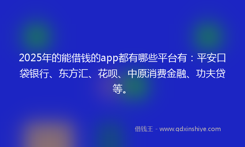 2025年的能借钱的app都有哪些平台有：平安口袋银行、东方汇、花呗、中原消费金融、功夫贷等。