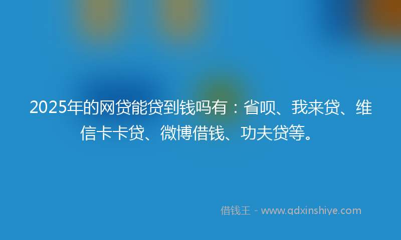 2025年的网贷能贷到钱吗有：省呗、我来贷、维信卡卡贷、微博借钱、功夫贷等。