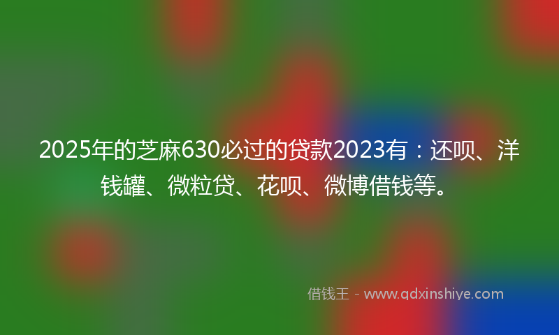 2025年的芝麻630必过的贷款2023有：还呗、洋钱罐、微粒贷、花呗、微博借钱等。