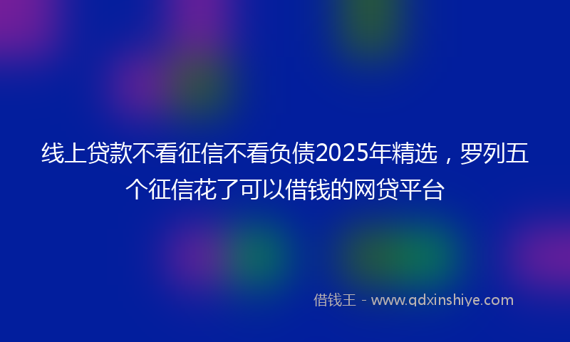 线上贷款不看征信不看负债2025年精选，罗列五个征信花了可以借钱的网贷平台