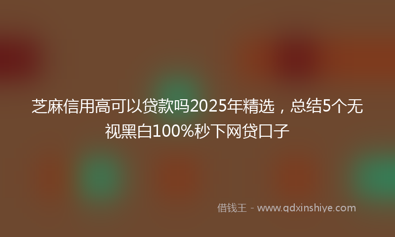 芝麻信用高可以贷款吗2025年精选，总结5个无视黑白100%秒下网贷口子