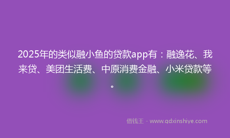 2025年的类似融小鱼的贷款app有：融逸花、我来贷、美团生活费、中原消费金融、小米贷款等。