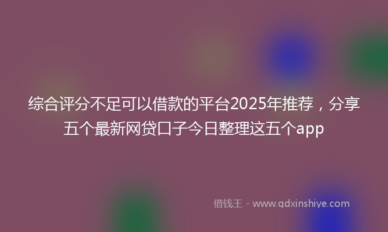 综合评分不足可以借款的平台2025年推荐，分享五个最新网贷口子今日整理这五个app