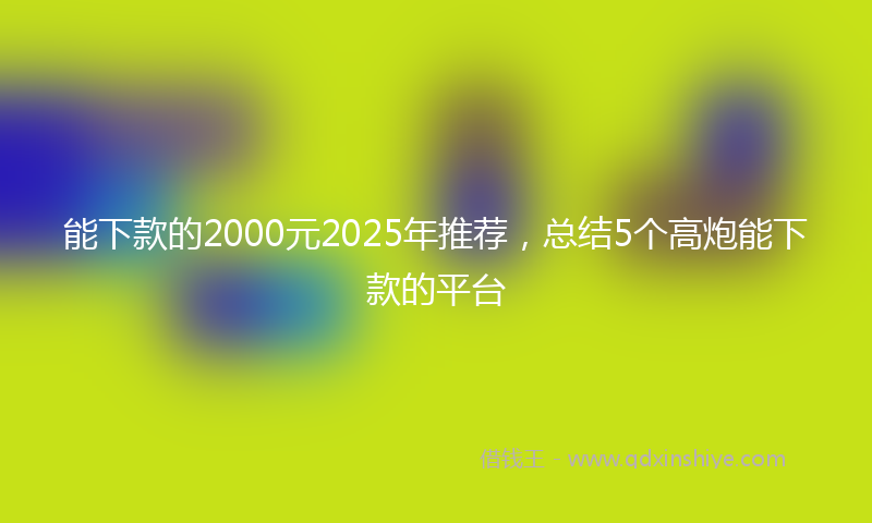 能下款的2000元2025年推荐，总结5个高炮能下款的平台
