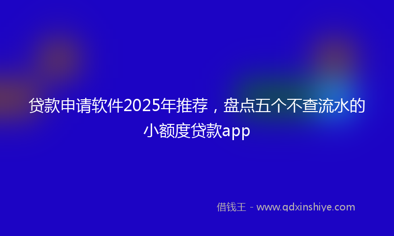 贷款申请软件2025年推荐，盘点五个不查流水的小额度贷款app
