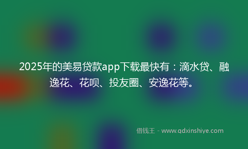 2025年的美易贷款app下载最快有：滴水贷、融逸花、花呗、投友圈、安逸花等。