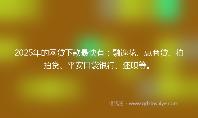 2025年的网贷下款最快有：融逸花、惠商贷、拍拍贷、平安口袋银行、还呗等。