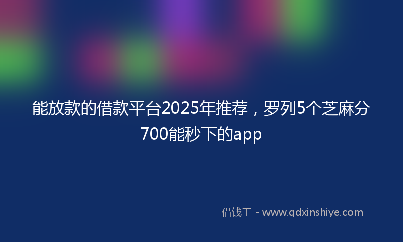 能放款的借款平台2025年推荐，罗列5个芝麻分700能秒下的app
