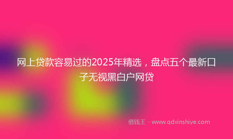 网上贷款容易过的2025年精选，盘点五个最新口子无视黑白户网贷
