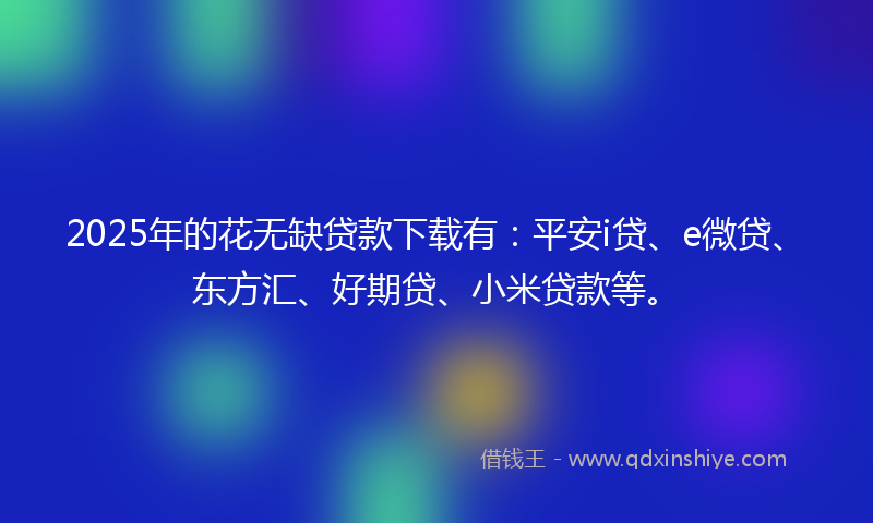 2025年的花无缺贷款下载有：平安i贷、e微贷、东方汇、好期贷、小米贷款等。