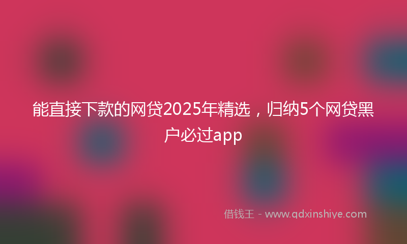 能直接下款的网贷2025年精选，归纳5个网贷黑户必过app