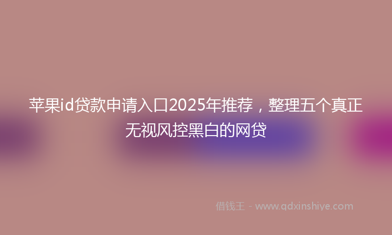 苹果id贷款申请入口2025年推荐，整理五个真正无视风控黑白的网贷