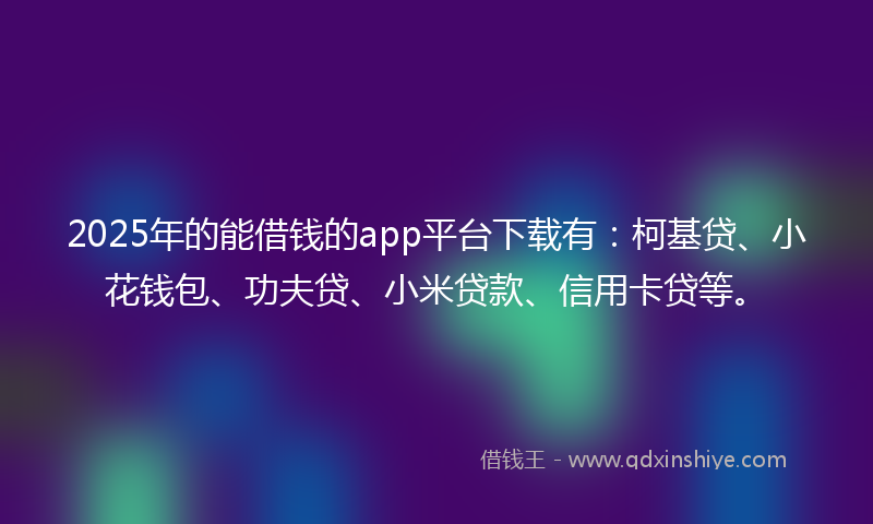 2025年的能借钱的app平台下载有：柯基贷、小花钱包、功夫贷、小米贷款、信用卡贷等。