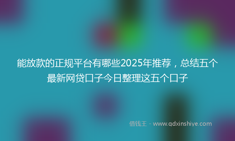 能放款的正规平台有哪些2025年推荐，总结五个最新网贷口子今日整理这五个口子