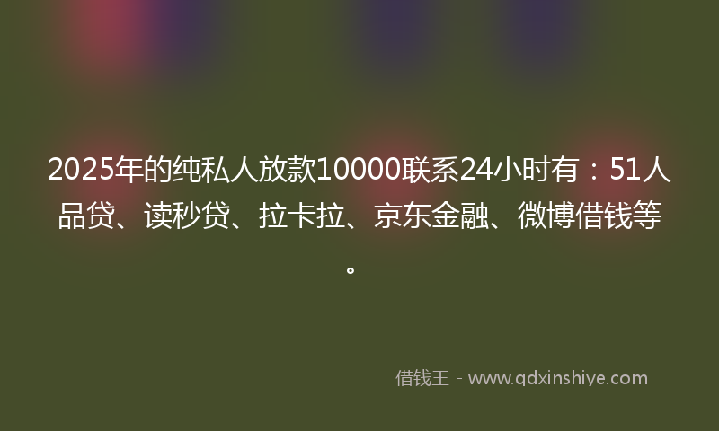 2025年的纯私人放款10000联系24小时有：51人品贷、读秒贷、拉卡拉、京东金融、微博借钱等。