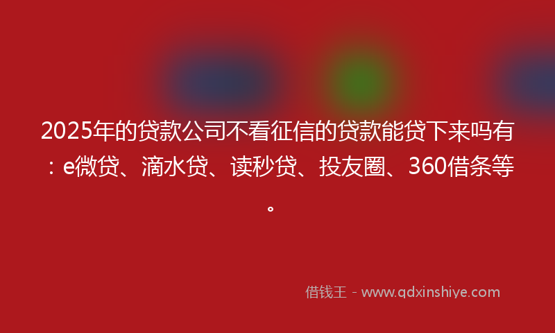 2025年的贷款公司不看征信的贷款能贷下来吗有：e微贷、滴水贷、读秒贷、投友圈、360借条等。