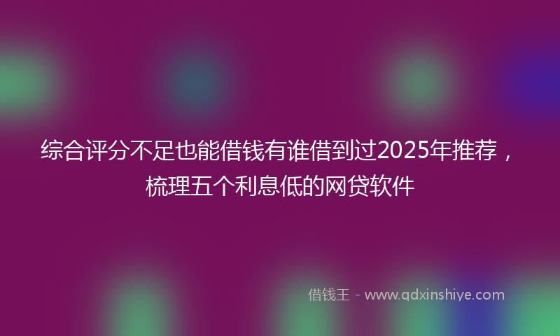 综合评分不足也能借钱有谁借到过2025年推荐，梳理五个利息低的网贷软件