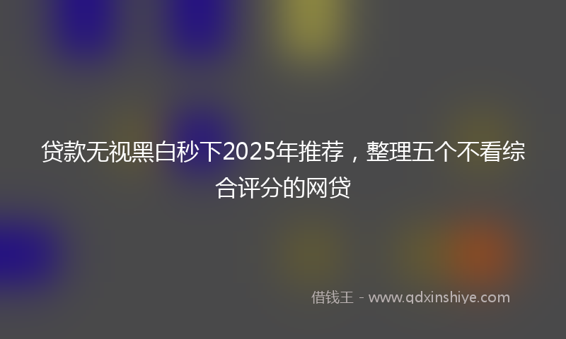 贷款无视黑白秒下2025年推荐，整理五个不看综合评分的网贷