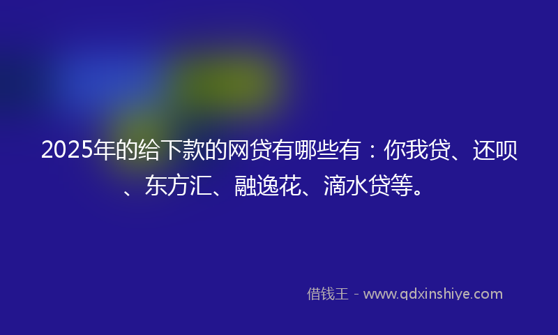 2025年的给下款的网贷有哪些有：你我贷、还呗、东方汇、融逸花、滴水贷等。