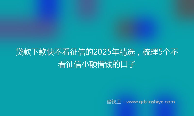 贷款下款快不看征信的2025年精选，梳理5个不看征信小额借钱的口子