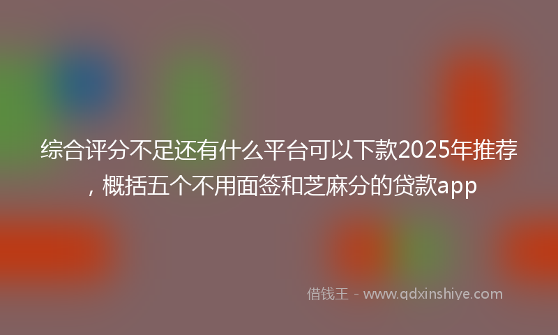 综合评分不足还有什么平台可以下款2025年推荐，概括五个不用面签和芝麻分的贷款app