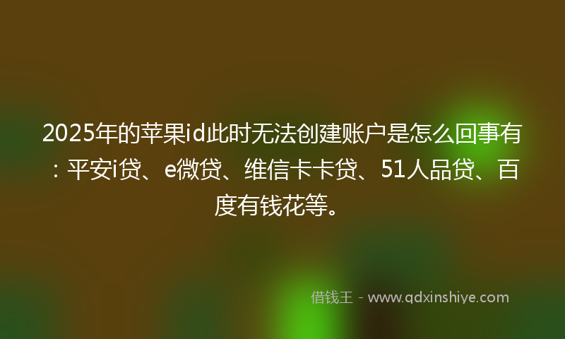 2025年的苹果id此时无法创建账户是怎么回事有：平安i贷、e微贷、维信卡卡贷、51人品贷、百度有钱花等。