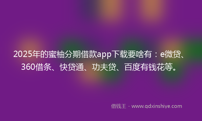2025年的蜜柚分期借款app下载要啥有：e微贷、360借条、快贷通、功夫贷、百度有钱花等。