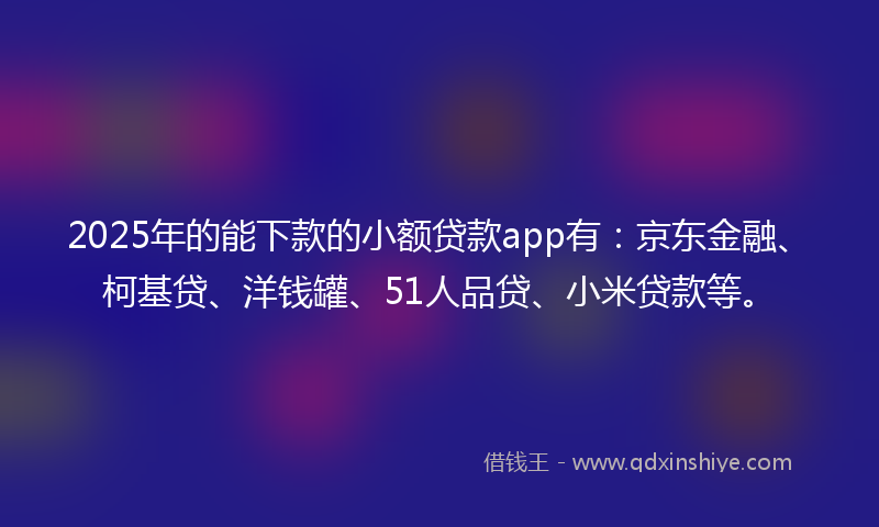 2025年的能下款的小额贷款app有：京东金融、柯基贷、洋钱罐、51人品贷、小米贷款等。