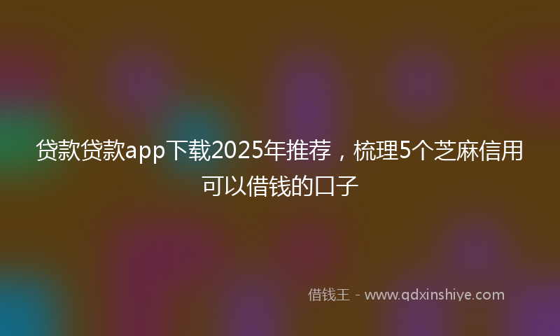 贷款贷款app下载2025年推荐，梳理5个芝麻信用可以借钱的口子