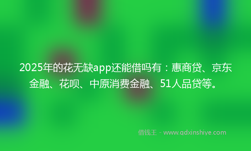 2025年的花无缺app还能借吗有：惠商贷、京东金融、花呗、中原消费金融、51人品贷等。