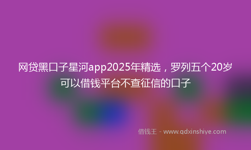 网贷黑口子星河app2025年精选，罗列五个20岁可以借钱平台不查征信的口子
