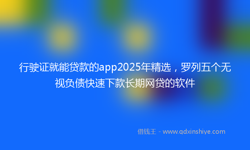 行驶证就能贷款的app2025年精选，罗列五个无视负债快速下款长期网贷的软件