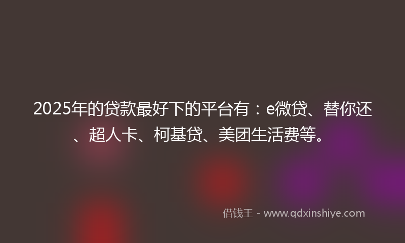 2025年的贷款最好下的平台有：e微贷、替你还、超人卡、柯基贷、美团生活费等。