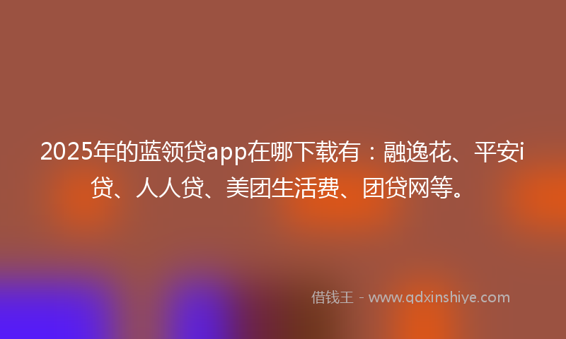 2025年的蓝领贷app在哪下载有：融逸花、平安i贷、人人贷、美团生活费、团贷网等。