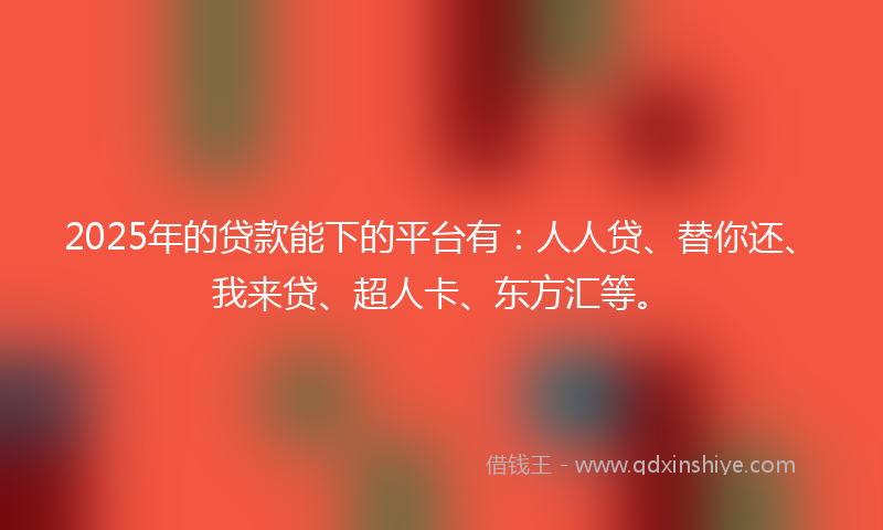2025年的贷款能下的平台有：人人贷、替你还、我来贷、超人卡、东方汇等。