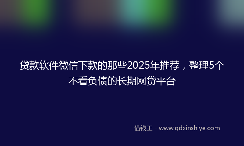 贷款软件微信下款的那些2025年推荐，整理5个不看负债的长期网贷平台
